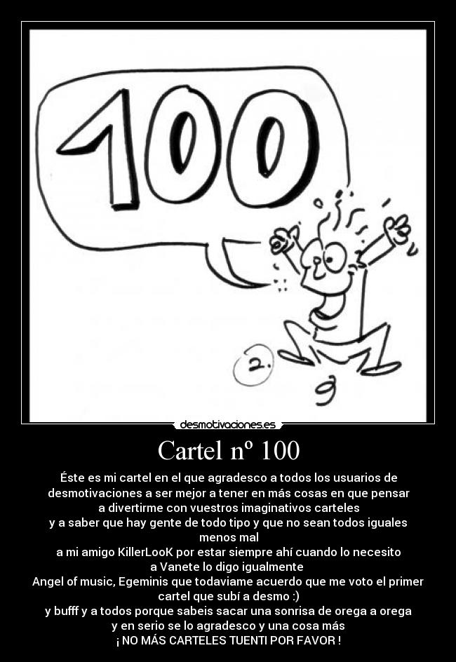 Cartel nº 100 - Éste es mi cartel en el que agradesco a todos los usuarios de
desmotivaciones a ser mejor a tener en más cosas en que pensar
a divertirme con vuestros imaginativos carteles
y a saber que hay gente de todo tipo y que no sean todos iguales
menos mal
a mi amigo KillerLooK por estar siempre ahí cuando lo necesito
a Vanete lo digo igualmente
Angel of music, Egeminis que todaviame acuerdo que me voto el primer
cartel que subí a desmo :)
y bufff y a todos porque sabeis sacar una sonrisa de orega a orega
y en serio se lo agradesco y una cosa más
¡ NO MÁS CARTELES TUENTI POR FAVOR !
