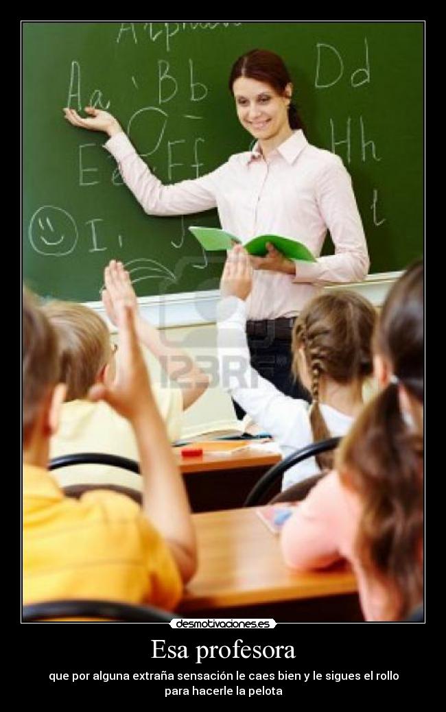 Esa profesora - que por alguna extraña sensación le caes bien y le sigues el rollo
para hacerle la pelota