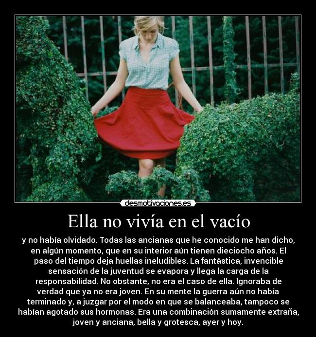 Ella no vivía en el vacío - y no había olvidado. Todas las ancianas que he conocido me han dicho,
en algún momento, que en su interior aún tienen dieciocho años. El
paso del tiempo deja huellas ineludibles. La fantástica, invencible
sensación de la juventud se evapora y llega la carga de la
responsabilidad. No obstante, no era el caso de ella. Ignoraba de
verdad que ya no era joven. En su mente la guerra aún no había
terminado y, a juzgar por el modo en que se balanceaba, tampoco se
habían agotado sus hormonas. Era una combinación sumamente extraña,
joven y anciana, bella y grotesca, ayer y hoy.