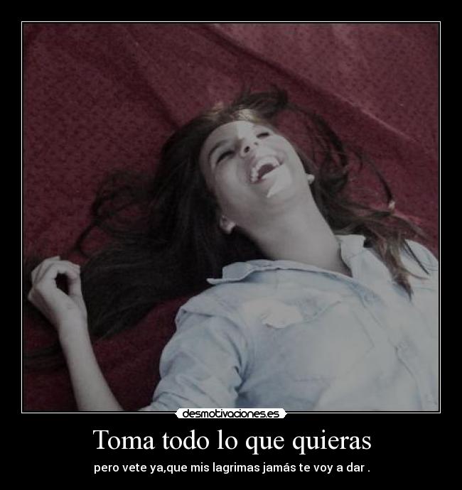 Toma todo lo que quieras - pero vete ya,que mis lagrimas jamás te voy a dar .