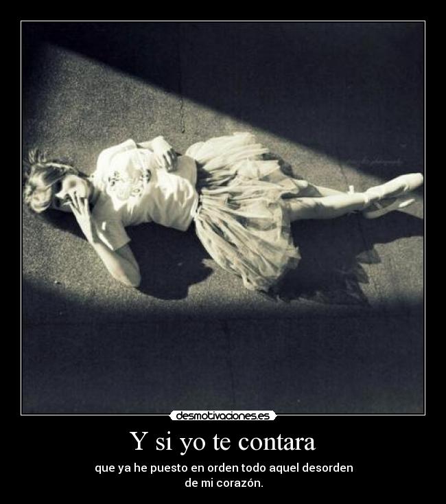 Y si yo te contara - que ya he puesto en orden todo aquel desorden
de mi corazón.