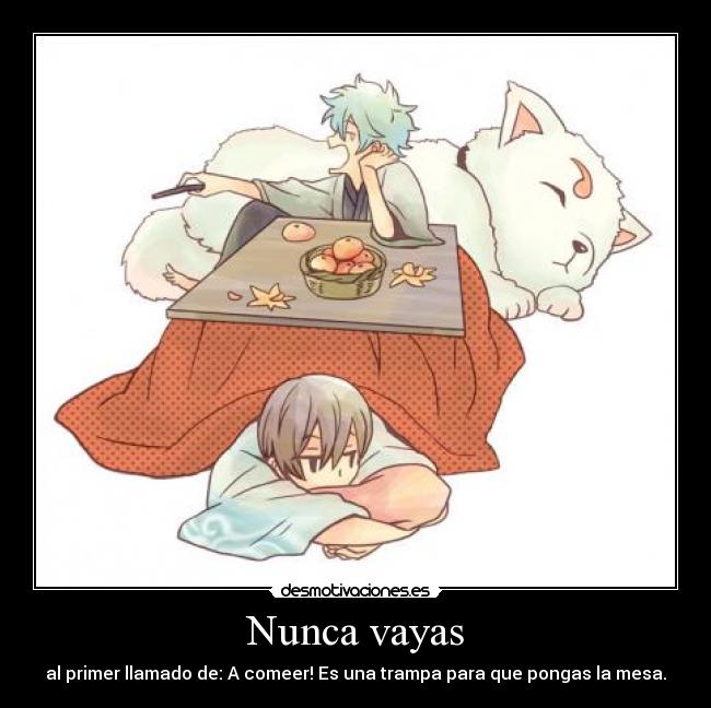 Nunca vayas - al primer llamado de: A comeer! Es una trampa para que pongas la mesa.