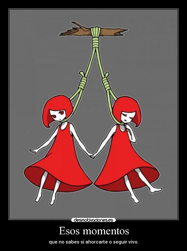 Esos momentos - que no sabes si ahorcarte o seguir vivo.