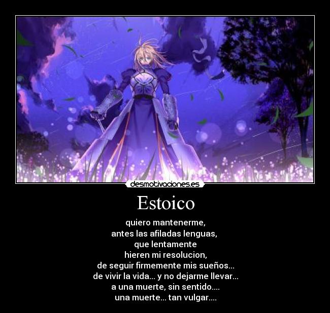 Estoico - quiero mantenerme,
antes las afiladas lenguas, 
que lentamente
hieren mi resolucion,
de seguir firmemente mis sueños...
de vivir la vida... y no dejarme llevar...
a una muerte, sin sentido....
una muerte... tan vulgar....