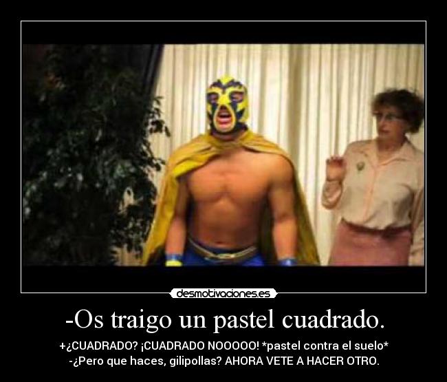 -Os traigo un pastel cuadrado. - +¿CUADRADO? ¡CUADRADO NOOOOO! *pastel contra el suelo*
-¿Pero que haces, gilipollas? AHORA VETE A HACER OTRO.