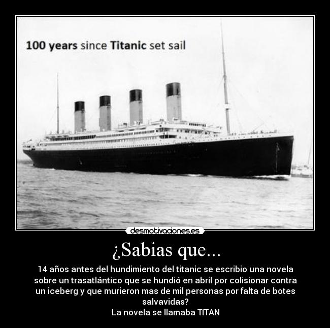 ¿Sabias que... - 14 años antes del hundimiento del titanic se escribio una novela
sobre un trasatlántico que se hundió en abril por colisionar contra
un iceberg y que murieron mas de mil personas por falta de botes
salvavidas?
La novela se llamaba TITAN