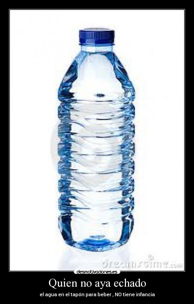 Quien no aya echado - el agua en el tapón para beber , NO tiene infancia
