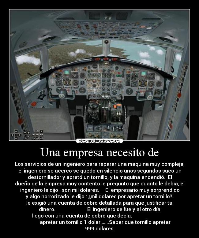Una empresa necesito de - Los servicios de un ingeniero para reparar una maquina muy compleja,
el ingeniero se acerco se quedo en silencio unos segundos saco un
destornillador y apretó un tornillo, y la maquina encendió. El
dueño de la empresa muy contento le pregunto que cuanto le debía, el
ingeniero le dijo : son mil dolares. El empresario muy sorprendido
y algo horrorizado le dijo : ¿mil dolares por apretar un tornillo?
le exigió una cuenta de cobro detallada para que justificar tal
dinero. El ingeniero se fue y al otro día
llego con una cuenta de cobro que decía:
apretar un tornillo 1 dolar ......Saber que tornillo apretar
999 dolares.