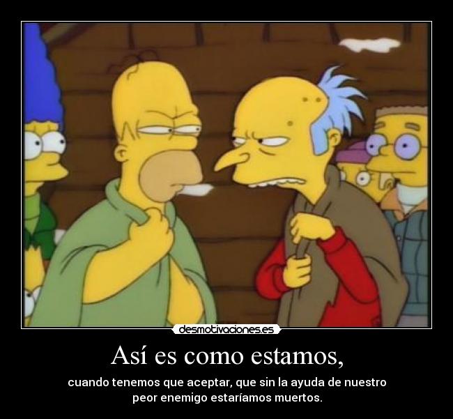Así es como estamos, - cuando tenemos que aceptar, que sin la ayuda de nuestro
peor enemigo estaríamos muertos.