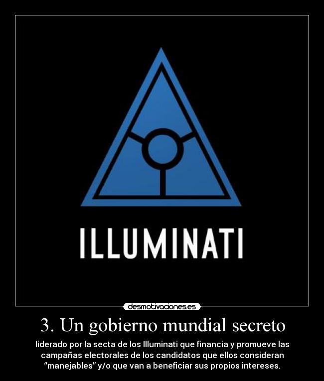 3. Un gobierno mundial secreto - liderado por la secta de los Illuminati que financia y promueve las
campañas electorales de los candidatos que ellos consideran
“manejables” y/o que van a beneficiar sus propios intereses.