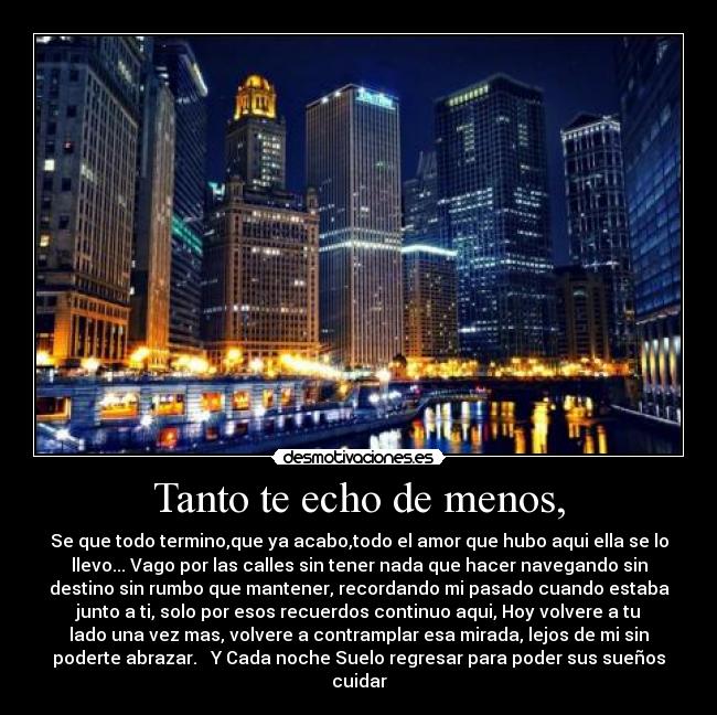 Tanto te echo de menos, - Se que todo termino,que ya acabo,todo el amor que hubo aqui ella se lo
llevo... Vago por las calles sin tener nada que hacer navegando sin
destino sin rumbo que mantener, recordando mi pasado cuando estaba
junto a ti, solo por esos recuerdos continuo aqui, Hoy volvere a tu
lado una vez mas, volvere a contramplar esa mirada, lejos de mi sin
poderte abrazar.   Y Cada noche Suelo regresar para poder sus sueños
cuidar