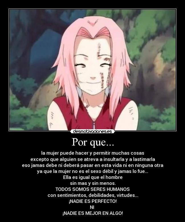 Por que... - la mujer puede hacer y permitir muchas cosas
excepto que alguien se atreva a insultarla y a lastimarla
eso jamas debe ni deberá pasar en esta vida ni en ninguna otra
ya que la mujer no es el sexo débil y jamas lo fue...
Ella es igual que el hombre
sin mas y sin menos.
TODOS SOMOS SERES HUMANOS
con sentimientos, debilidades, virtudes...
¡NADIE ES PERFECTO!
NI 
¡NADIE ES MEJOR EN ALGO!