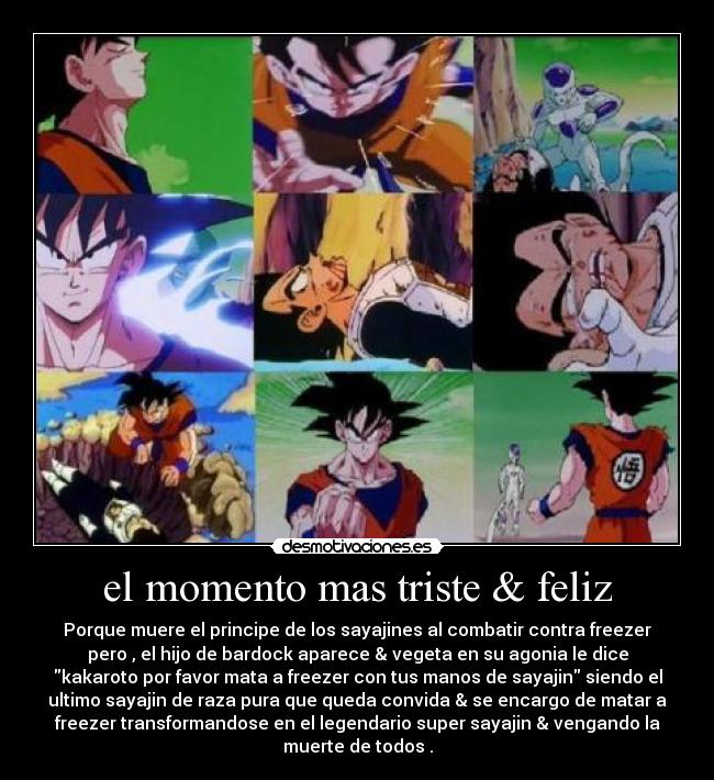 el momento mas triste & feliz - Porque muere el principe de los sayajines al combatir contra freezer
pero , el hijo de bardock aparece & vegeta en su agonia le dice
kakaroto por favor mata a freezer con tus manos de sayajin siendo el
ultimo sayajin de raza pura que queda convida & se encargo de matar a
freezer transformandose en el legendario super sayajin & vengando la
muerte de todos .