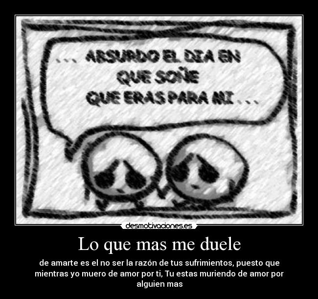 Lo que mas me duele - de amarte es el no ser la razón de tus sufrimientos, puesto que
mientras yo muero de amor por ti, Tu estas muriendo de amor por
alguien mas