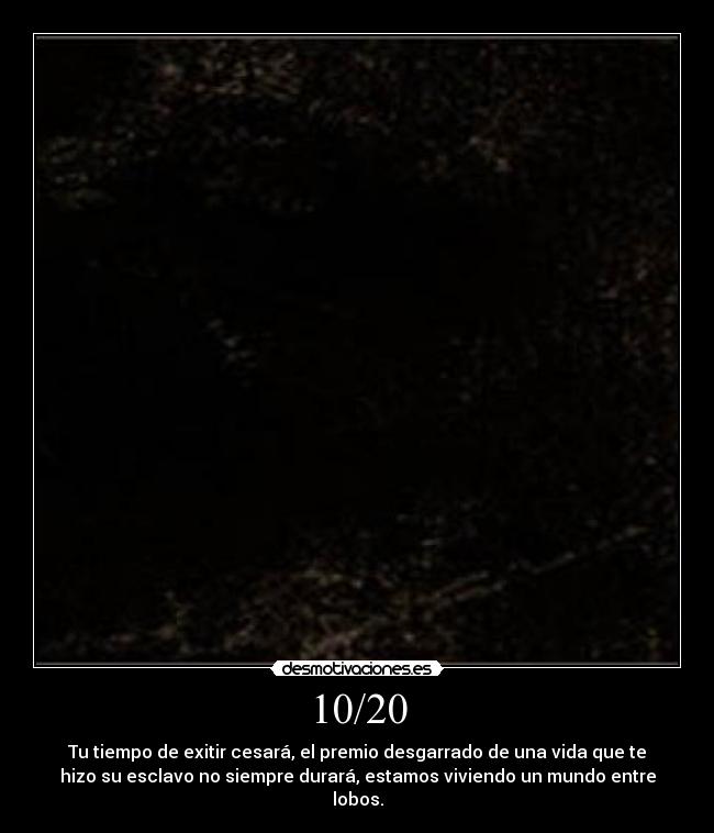 10/20 - Tu tiempo de exitir cesará, el premio desgarrado de una vida que te
hizo su esclavo no siempre durará, estamos viviendo un mundo entre
lobos.
