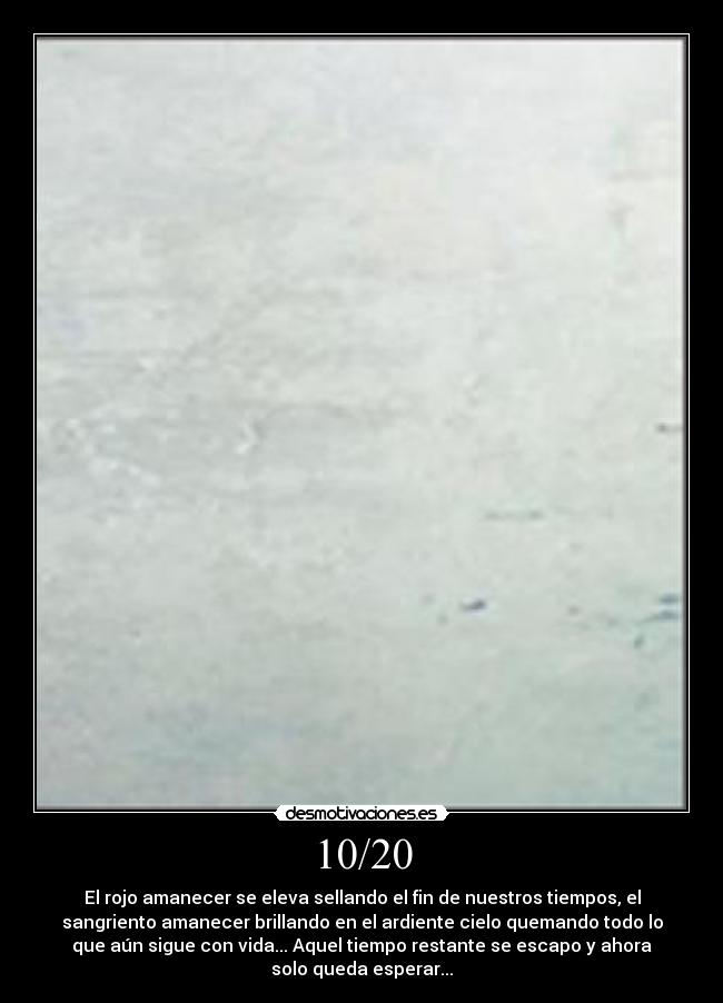 10/20 - El rojo amanecer se eleva sellando el fin de nuestros tiempos, el
sangriento amanecer brillando en el ardiente cielo quemando todo lo
que aún sigue con vida... Aquel tiempo restante se escapo y ahora
solo queda esperar...