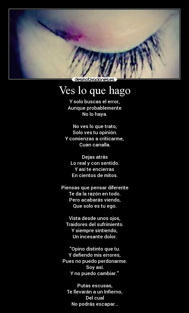 Ves lo que hago - Y solo buscas el error,
Aunque probablemente
No lo haya.

No ves lo que trato,
Solo ves tu opinión.
Y comienzas a criticarme,
Cuan canalla.

Dejas atrás
Lo real y con sentido.
Y así te encierras
En cientos de mitos.

Piensas que pensar diferente
Te da la razón en todo.
Pero acabarás viendo,
Que solo es tu ego.

Vista desde unos ojos,
Traidores del sufrimiento.
Y siempre sintiendo,
Un incesante dolor.

Opino distinto que tu.
Y defiendo mis errores,
Pues no puedo perdonarme.
Soy así.
Y no puedo cambiar.

Putas escusas,
Te llevarán a un Infierno,
Del cual
No podrás escapar...