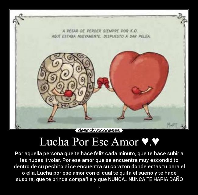 Lucha Por Ese Amor ♥.♥ - Por aquella persona que te hace feliz cada minuto, que te hace subir a
las nubes ii volar. Por ese amor que se encuentra muy escondidito
dentro de su pechito ai se encuentra su corazon donde estas tu para el
o ella. Lucha por ese amor con el cual te quita el sueño y te hace
suspira, que te brinda compañia y que NUNCA...NUNCA TE HARIA DAÑO
♥.♥
