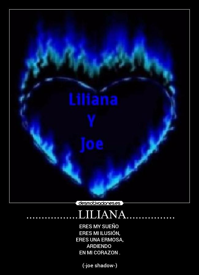 .................LILIANA................ - ERES MY SUEÑO 
ERES MI ILUSIÓN,
ERES UNA ERMOSA,
ARDIENDO 
EN MI CORAZON .

(-joe shadow-)