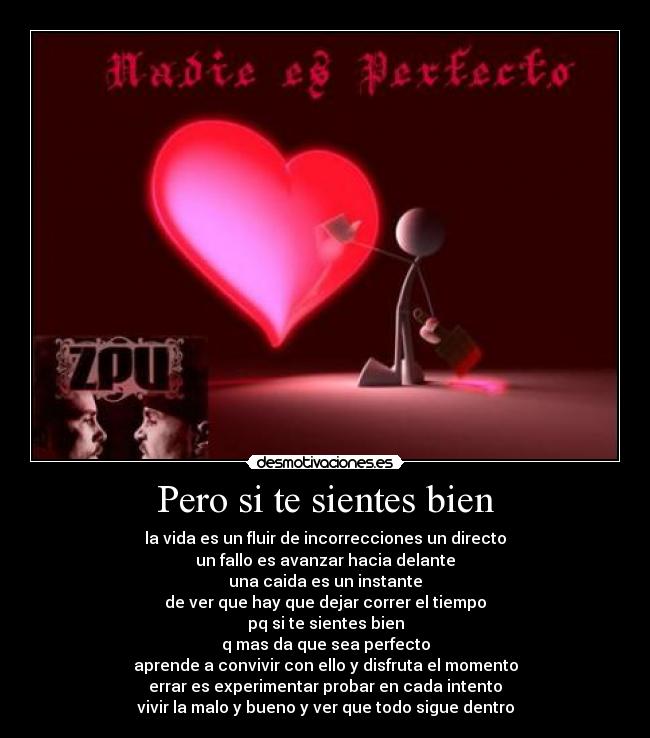 Pero si te sientes bien - la vida es un fluir de incorrecciones un directo
un fallo es avanzar hacia delante
una caida es un instante
de ver que hay que dejar correr el tiempo
pq si te sientes bien
q mas da que sea perfecto
aprende a convivir con ello y disfruta el momento
errar es experimentar probar en cada intento
vivir la malo y bueno y ver que todo sigue dentro