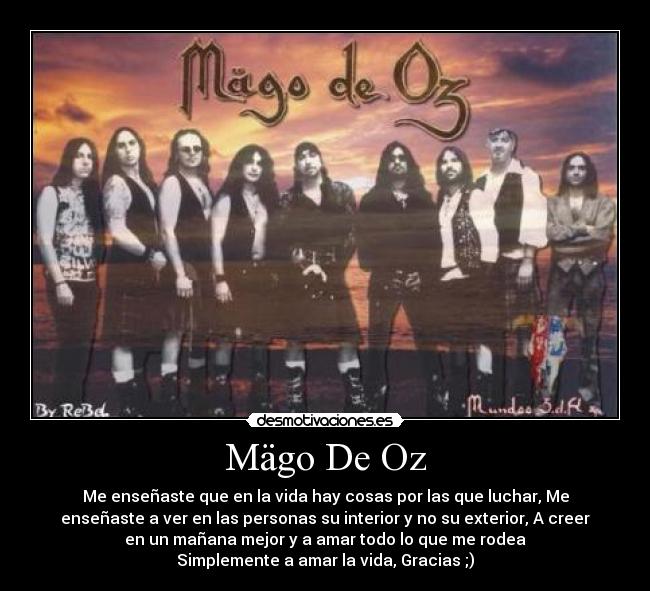 Mägo De Oz - Me enseñaste que en la vida hay cosas por las que luchar, Me
enseñaste a ver en las personas su interior y no su exterior, A creer
en un mañana mejor y a amar todo lo que me rodea
Simplemente a amar la vida, Gracias ;)