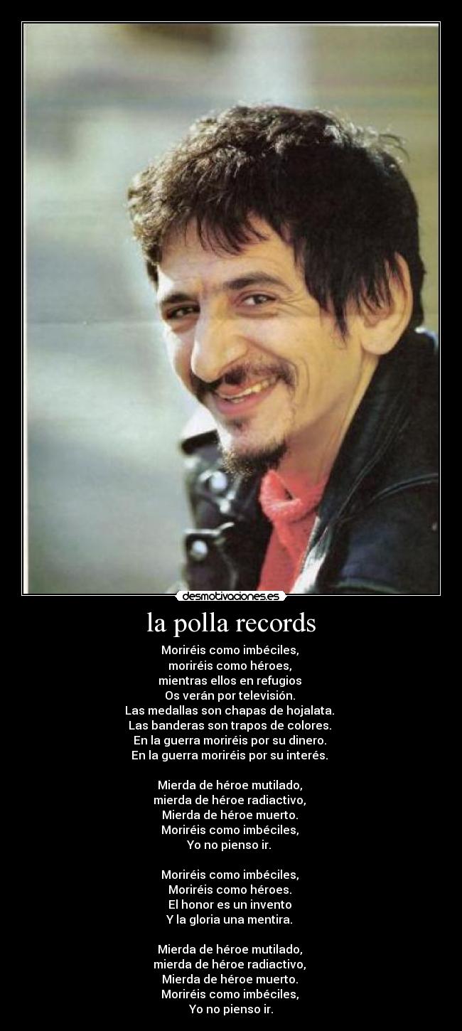 la polla records - Moriréis como imbéciles, 
moriréis como héroes, 
mientras ellos en refugios 
Os verán por televisión. 
Las medallas son chapas de hojalata. 
Las banderas son trapos de colores. 
En la guerra moriréis por su dinero. 
En la guerra moriréis por su interés. 

Mierda de héroe mutilado, 
mierda de héroe radiactivo, 
Mierda de héroe muerto. 
Moriréis como imbéciles, 
Yo no pienso ir. 

Moriréis como imbéciles, 
Moriréis como héroes. 
El honor es un invento 
Y la gloria una mentira. 

Mierda de héroe mutilado, 
mierda de héroe radiactivo, 
Mierda de héroe muerto. 
Moriréis como imbéciles, 
Yo no pienso ir.
