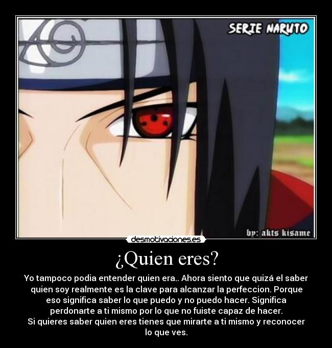 ¿Quien eres? - Yo tampoco podia entender quien era.. Ahora siento que quizá el saber
quien soy realmente es la clave para alcanzar la perfeccion. Porque
eso significa saber lo que puedo y no puedo hacer. Significa
perdonarte a ti mismo por lo que no fuiste capaz de hacer.
Si quieres saber quien eres tienes que mirarte a ti mismo y reconocer
lo que ves.