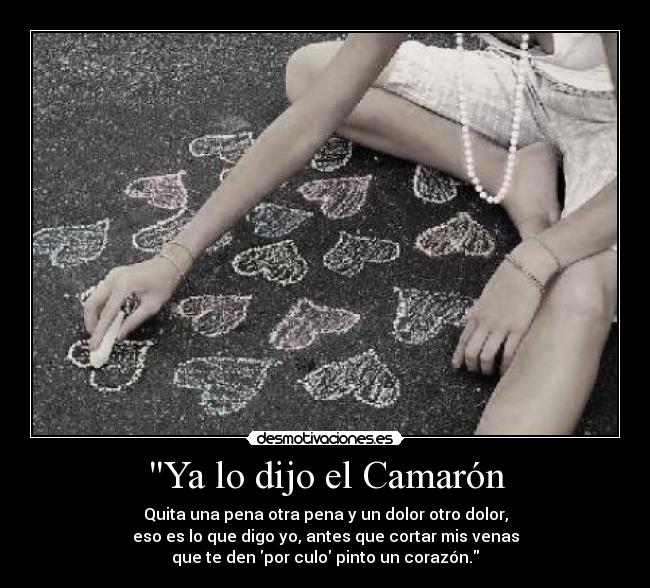 Ya lo dijo el Camarón - Quita una pena otra pena y un dolor otro dolor,
eso es lo que digo yo, antes que cortar mis venas
que te den por culo pinto un corazón.