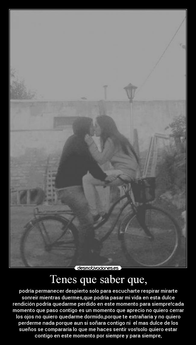 Tenes que saber que, - podría permanecer despierto solo para escucharte respirar mirarte
sonreir mientras duermes,que podría pasar mi vida en esta dulce
rendición podría quedarme perdido en este momento para siempre!cada
momento que paso contigo es un momento que aprecio no quiero cerrar
los ojos no quiero quedarme dormido,porque te extrañaria y no quiero
perderme nada porque aun si soñara contigo ni el mas dulce de los
sueños se compararía lo que me haces sentir vos!solo quiero estar
contigo en este momento por siempre y para siempre,