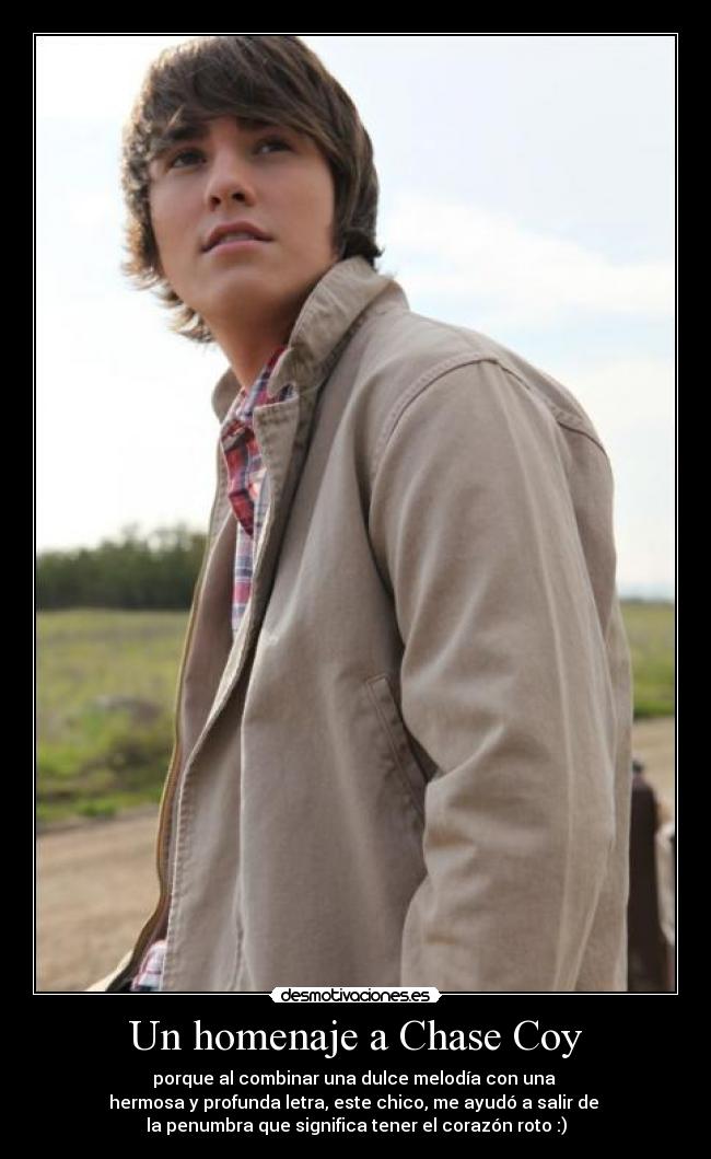 Un homenaje a Chase Coy - porque al combinar una dulce melodía con una
hermosa y profunda letra, este chico, me ayudó a salir de
la penumbra que significa tener el corazón roto :)