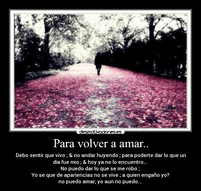 Para volver a amar.. - Debo sentir que vivo ; & no andar huyendo ; para poderte dar lo que un
día fue mio ; & hoy ya no lo encuentro...
No puedo dar lo que se me robo ;
Yo se que de apariencias no se vive ; a quien engaño yo?
no puedo amar; yo aun no puedo... ♪