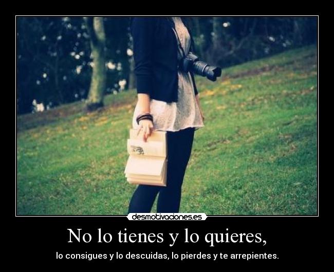 No lo tienes y lo quieres, - lo consigues y lo descuidas, lo pierdes y te arrepientes.