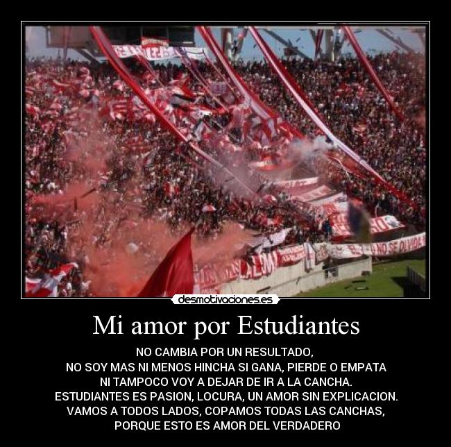 Mi amor por Estudiantes - NO CAMBIA POR UN RESULTADO,
NO SOY MAS NI MENOS HINCHA SI GANA, PIERDE O EMPATA
NI TAMPOCO VOY A DEJAR DE IR A LA CANCHA.
ESTUDIANTES ES PASION, LOCURA, UN AMOR SIN EXPLICACION.
VAMOS A TODOS LADOS, COPAMOS TODAS LAS CANCHAS,
PORQUE ESTO ES AMOR DEL VERDADERO
