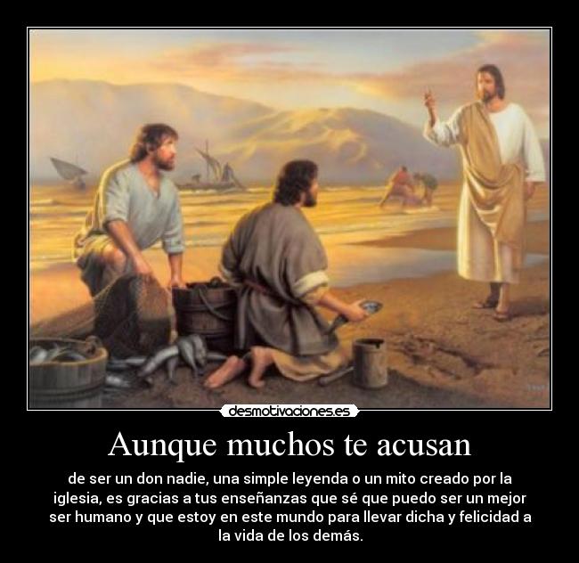 Aunque muchos te acusan - de ser un don nadie, una simple leyenda o un mito creado por la
iglesia, es gracias a tus enseñanzas que sé que puedo ser un mejor
ser humano y que estoy en este mundo para llevar dicha y felicidad a
la vida de los demás.