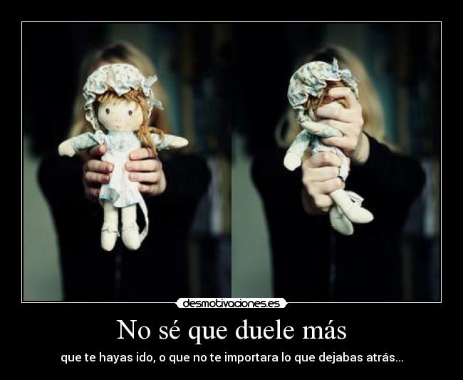 No sé que duele más - que te hayas ido, o que no te importara lo que dejabas atrás...