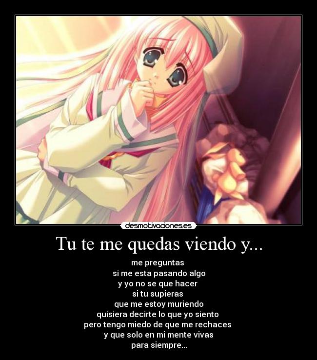 Tu te me quedas viendo y... - me preguntas 
si me esta pasando algo
y yo no se que hacer 
si tu supieras 
que me estoy muriendo
quisiera decirte lo que yo siento 
pero tengo miedo de que me rechaces 
y que solo en mi mente vivas
para siempre...