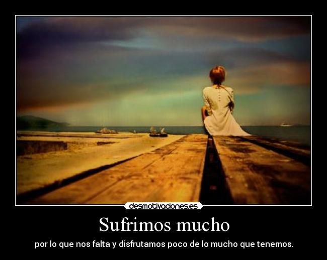 Sufrimos mucho - por lo que nos falta y disfrutamos poco de lo mucho que tenemos.