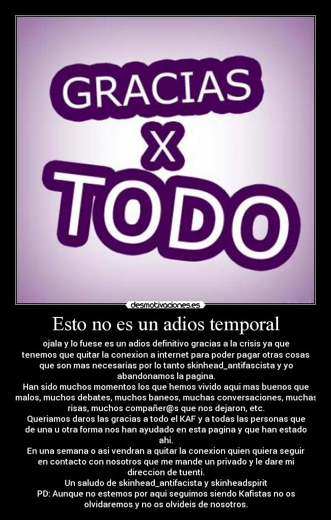 Esto no es un adios temporal - ojala y lo fuese es un adios definitivo gracias a la crisis ya que
tenemos que quitar la conexion a internet para poder pagar otras cosas
que son mas necesarias por lo tanto skinhead_antifascista y yo
abandonamos la pagina.
Han sido muchos momentos los que hemos vivido aqui mas buenos que
malos, muchos debates, muchos baneos, muchas conversaciones, muchas
risas, muchos compañer@s que nos dejaron, etc.
Queriamos daros las gracias a todo el KAF y a todas las personas que
de una u otra forma nos han ayudado en esta pagina y que han estado
ahi.
En una semana o asi vendran a quitar la conexion quien quiera seguir
en contacto con nosotros que me mande un privado y le dare mi
direccion de tuenti.
Un saludo de skinhead_antifacista y skinheadspirit
PD: Aunque no estemos por aqui seguimos siendo Kafistas no os
olvidaremos y no os olvideis de nosotros.