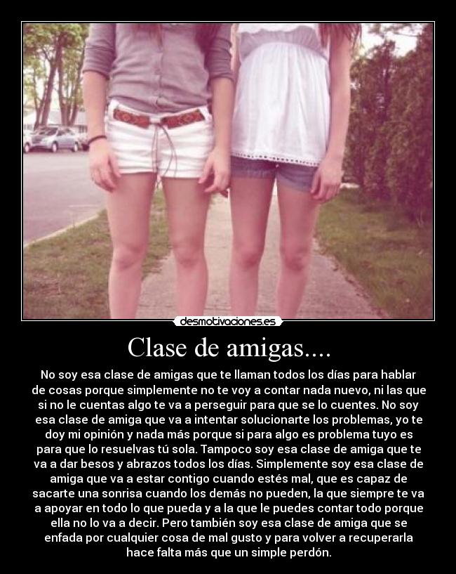 Clase de amigas.... - No soy esa clase de amigas que te llaman todos los días para hablar
de cosas porque simplemente no te voy a contar nada nuevo, ni las que
si no le cuentas algo te va a perseguir para que se lo cuentes. No soy
esa clase de amiga que va a intentar solucionarte los problemas, yo te
doy mi opinión y nada más porque si para algo es problema tuyo es
para que lo resuelvas tú sola. Tampoco soy esa clase de amiga que te
va a dar besos y abrazos todos los días. Simplemente soy esa clase de
amiga que va a estar contigo cuando estés mal, que es capaz de
sacarte una sonrisa cuando los demás no pueden, la que siempre te va
a apoyar en todo lo que pueda y a la que le puedes contar todo porque
ella no lo va a decir. Pero también soy esa clase de amiga que se
enfada por cualquier cosa de mal gusto y para volver a recuperarla
hace falta más que un simple perdón.