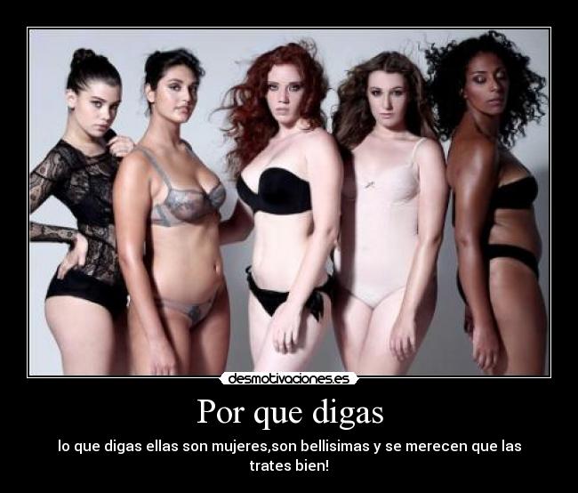 Por que digas - lo que digas ellas son mujeres,son bellisimas y se merecen que las trates bien!