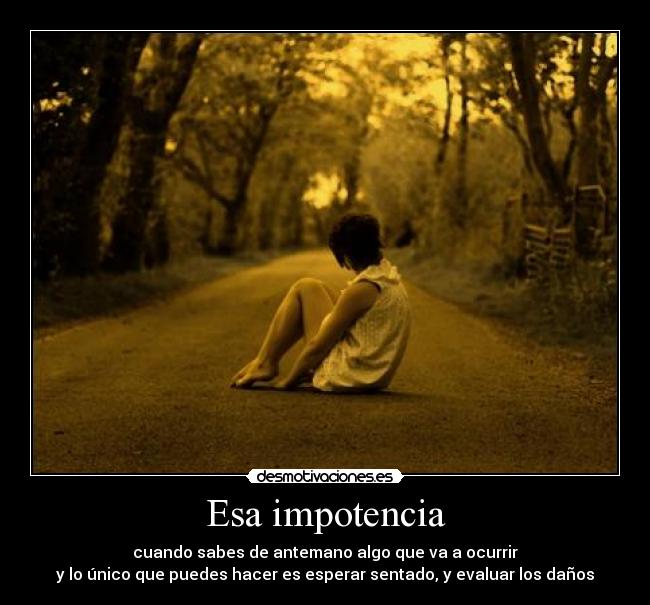 Esa impotencia - cuando sabes de antemano algo que va a ocurrir
y lo único que puedes hacer es esperar sentado, y evaluar los daños