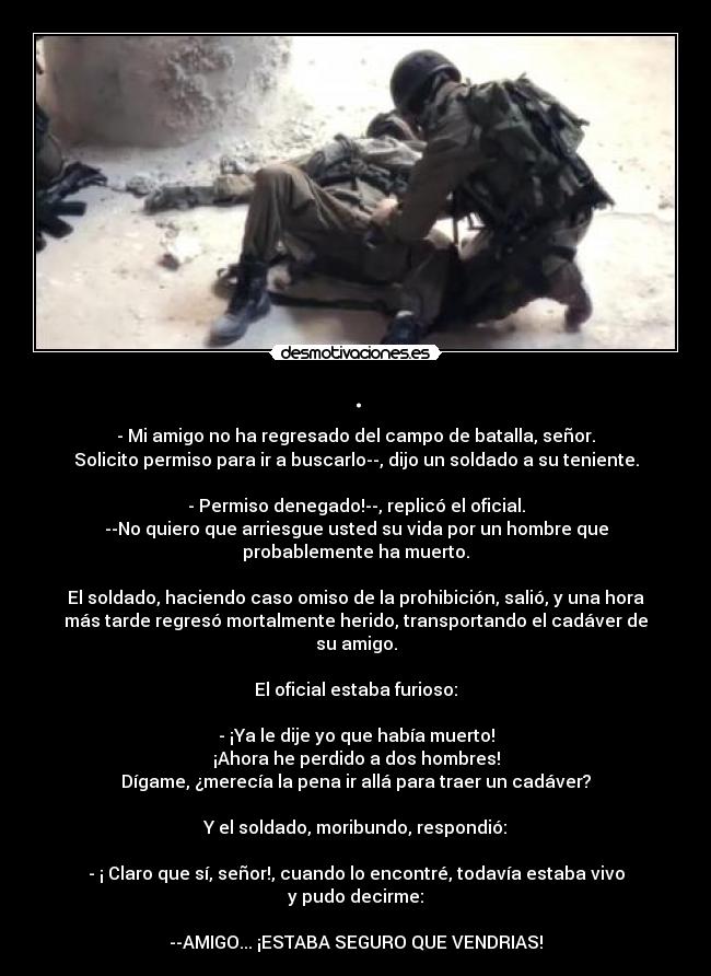 . - - Mi amigo no ha regresado del campo de batalla, señor.
Solicito permiso para ir a buscarlo--, dijo un soldado a su teniente.

- Permiso denegado!--, replicó el oficial.
--No quiero que arriesgue usted su vida por un hombre que
probablemente ha muerto.

El soldado, haciendo caso omiso de la prohibición, salió, y una hora
más tarde regresó mortalmente herido, transportando el cadáver de
su amigo.

El oficial estaba furioso:

- ¡Ya le dije yo que había muerto!
¡Ahora he perdido a dos hombres!
Dígame, ¿merecía la pena ir allá para traer un cadáver?

Y el soldado, moribundo, respondió:

- ¡ Claro que sí, señor!, cuando lo encontré, todavía estaba vivo
y pudo decirme:

--AMIGO... ¡ESTABA SEGURO QUE VENDRIAS!
