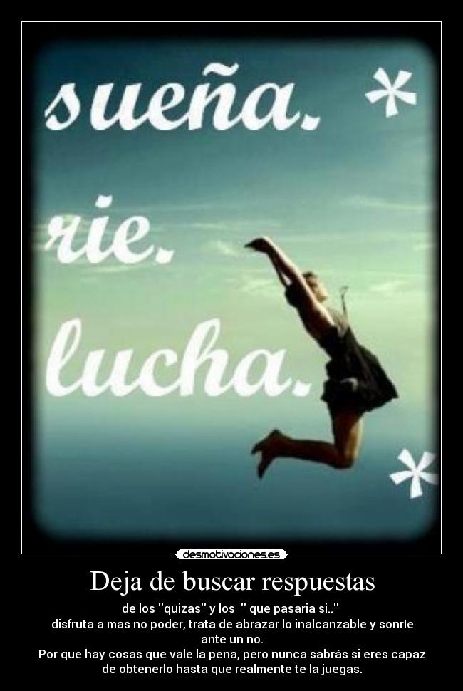 Deja de buscar respuestas - de los quizas y los   que pasaria si.. 
disfruta a mas no poder, trata de abrazar lo inalcanzable y sonrIe
ante un no.
Por que hay cosas que vale la pena, pero nunca sabrás si eres capaz
de obtenerlo hasta que realmente te la juegas.