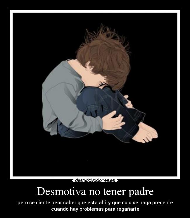 Desmotiva no tener padre - pero se siente peor saber que esta ahi y que solo se haga presente
cuando hay problemas para regañarte