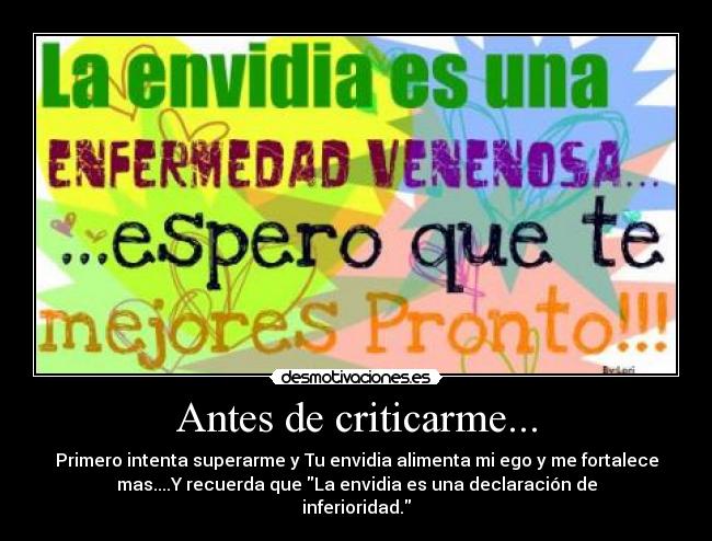 Antes de criticarme... - Primero intenta superarme y Tu envidia alimenta mi ego y me fortalece
mas....Y recuerda que La envidia es una declaración de
inferioridad.