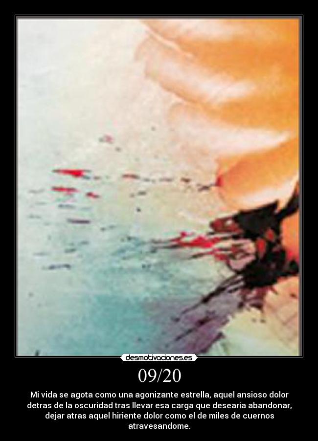 09/20 - Mi vida se agota como una agonizante estrella, aquel ansioso dolor
detras de la oscuridad tras llevar esa carga que desearia abandonar,
dejar atras aquel hiriente dolor como el de miles de cuernos
atravesandome.