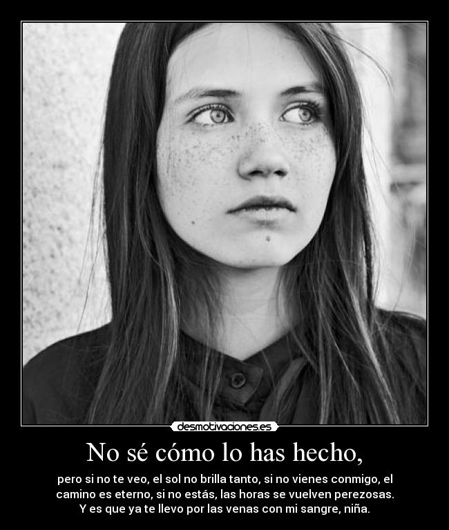 No sé cómo lo has hecho, - pero si no te veo, el sol no brilla tanto, si no vienes conmigo, el
camino es eterno, si no estás, las horas se vuelven perezosas.
Y es que ya te llevo por las venas con mi sangre, niña.