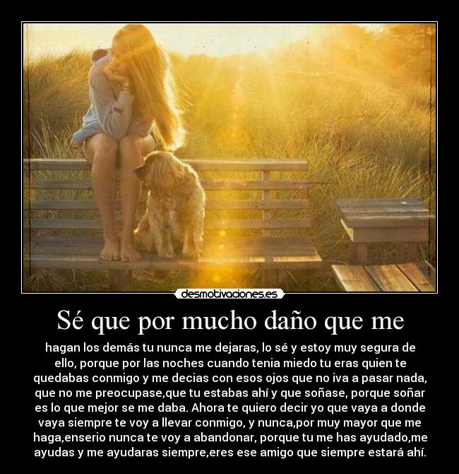 Sé que por mucho daño que me - hagan los demás tu nunca me dejaras, lo sé y estoy muy segura de
ello, porque por las noches cuando tenia miedo tu eras quien te
quedabas conmigo y me decias con esos ojos que no iva a pasar nada,
que no me preocupase,que tu estabas ahí y que soñase, porque soñar
es lo que mejor se me daba. Ahora te quiero decir yo que vaya a donde
vaya siempre te voy a llevar conmigo, y nunca,por muy mayor que me
haga,enserio nunca te voy a abandonar, porque tu me has ayudado,me
ayudas y me ayudaras siempre,eres ese amigo que siempre estará ahí.