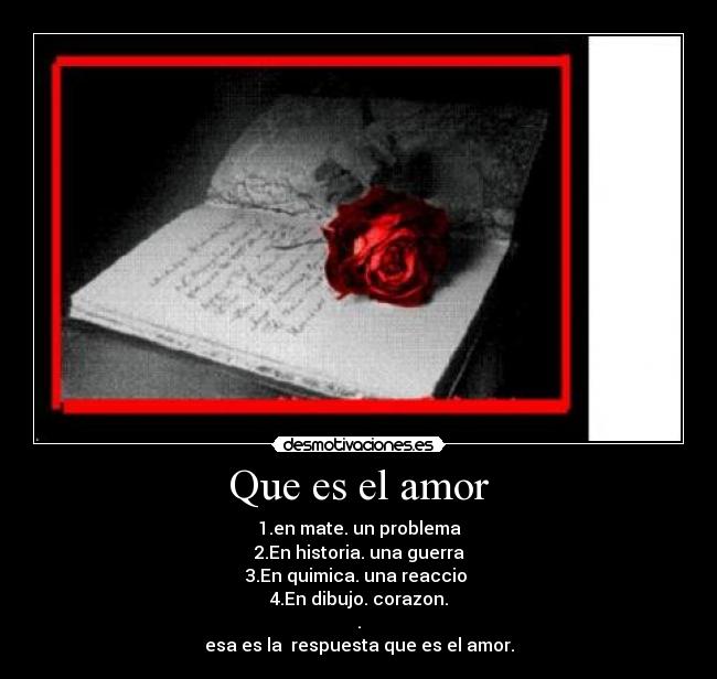 Que es el amor - 1.en mate. un problema
2.En historia. una guerra
3.En quimica. una reaccio
4.En dibujo. corazon.
.
esa es la respuesta que es el amor.