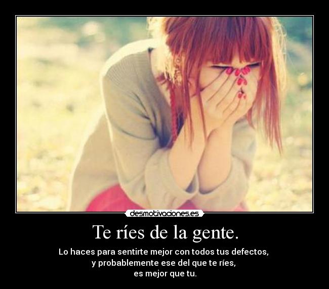 Te ríes de la gente. - Lo haces para sentirte mejor con todos tus defectos,
y probablemente ese del que te ríes,
es mejor que tu.